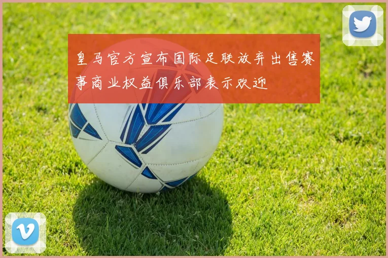 皇马官方宣布国际足联放弃出售赛事商业权益俱乐部表示欢迎