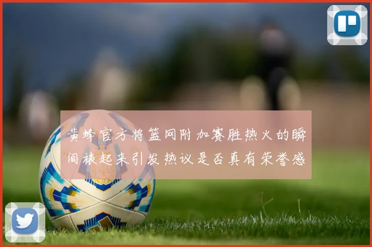 黄蜂官方将篮网附加赛胜热火的瞬间裱起来引发热议是否真有荣誉感