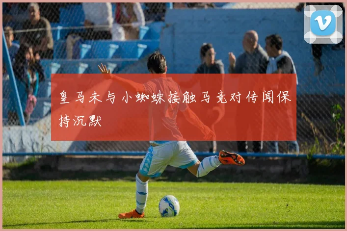 皇马未与小蜘蛛接触马竞对传闻保持沉默