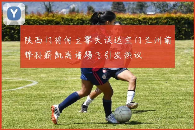 陕西门将何立攀失误送空门兰州前锋孙薪凯离谱踢飞引发热议