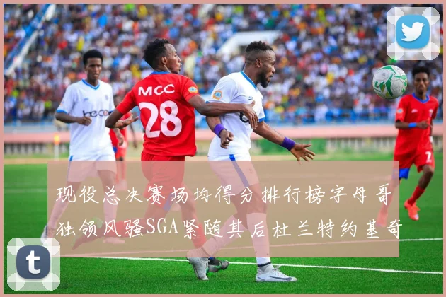 现役总决赛场均得分排行榜字母哥独领风骚SGA紧随其后杜兰特约基奇东契奇争夺第三