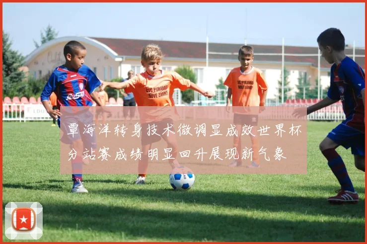 覃海洋转身技术微调显成效世界杯分站赛成绩明显回升展现新气象