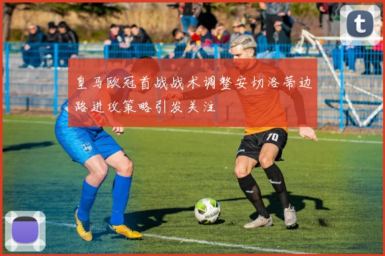 皇马欧冠首战战术调整安切洛蒂边路进攻策略引发关注